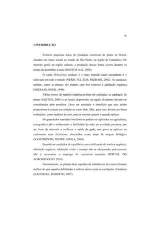 56
1 INTRODUÇÃO
Existem pequenas áreas de produção comercial de pitaia no Brasil,
situadas em maior escala no estado de São Paulo, na região de Catanduva. De
maneira geral, na região sudeste, a produção dessas frutas ocorre durante os
meses de dezembro a maio (BASTOS et al., 2006).
O cacto Hylocereus undatus é o mais popular cacto escandente e é
cultivado em todo o mundo (NERD; TEL-ZUR; MIZRAHI, 2002). As cactáceas
epífitas, como as pitaias, são plantas com boa resposta à adubação orgânica
(MIZRAHI; NERD, 1999).
Várias fontes de matéria orgânica podem ser utilizadas na adubação da
pitaia (AQUINO, 2005) e as fontes disponíveis na região de plantio devem ser
consideradas pelo produtor. Deve ser estudado o benefício que este adubo
proporciona à cultura em relação ao custo dele. Mas, para isso, devem ser feitas
avaliações, como análises de solo, para se estimar quanto e quando aplicar.
Os granulados marinhos bioclásticos podem ser aplicados na agricultura,
corrigindo o pH e melhorando a fertilidade do solo, na atividade pecuária, por
ser fonte de minerais e melhorar a saúde do gado, nos quais se aplicam os
carbonatos mais facilmente absorvidos como esses de origem biológica
(NASCIMENTO; FREIRE; MIOLA, 2009).
Quando as condições de equilíbrio com a utilização de matéria orgânica,
adubação orgânica, adubação verde e manejo vão se adequando, praticamente
não é necessário o emprego de corretivos minerais (PORTAL DO
AGRONEGÓCIO, 2010).
Normalmente, as plantas bem supridas de substâncias de reserva brotam
melhor do que aquelas debilitadas e sofrem menos com as oscilações climáticas
(NACHIGAL; ROBERTO, 2007).
 
