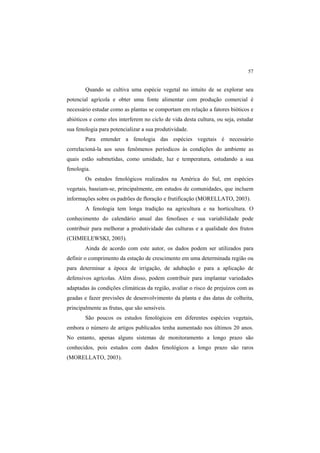 57
Quando se cultiva uma espécie vegetal no intuito de se explorar seu
potencial agrícola e obter uma fonte alimentar com produção comercial é
necessário estudar como as plantas se comportam em relação a fatores bióticos e
abióticos e como eles interferem no ciclo de vida desta cultura, ou seja, estudar
sua fenologia para potencializar a sua produtividade.
Para entender a fenologia das espécies vegetais é necessário
correlacioná-la aos seus fenômenos períodicos às condições do ambiente as
quais estão submetidas, como umidade, luz e temperatura, estudando a sua
fenologia.
Os estudos fenológicos realizados na América do Sul, em espécies
vegetais, baseiam-se, principalmente, em estudos de comunidades, que incluem
informações sobre os padrões de floração e frutificação (MORELLATO, 2003).
A fenologia tem longa tradição na agricultura e na horticultura. O
conhecimento do calendário anual das fenofases e sua variabilidade pode
contribuir para melhorar a produtividade das culturas e a qualidade dos frutos
(CHMIELEWSKI, 2003).
Ainda de acordo com este autor, os dados podem ser utilizados para
definir o comprimento da estação de crescimento em uma determinada região ou
para determinar a época de irrigação, de adubação e para a aplicação de
defensivos agrícolas. Além disso, podem contribuir para implantar variedades
adaptadas às condições climáticas da região, avaliar o risco de prejuízos com as
geadas e fazer previsões de desenvolvimento da planta e das datas de colheita,
principalmente as frutas, que são sensíveis.
São poucos os estudos fenológicos em diferentes espécies vegetais,
embora o número de artigos publicados tenha aumentado nos últimos 20 anos.
No entanto, apenas alguns sistemas de monitoramento a longo prazo são
conhecidos, pois estudos com dados fenológicos a longo prazo são raros
(MORELLATO, 2003).
 
