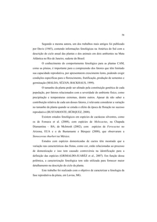 58
Segundo a mesma autora, um dos trabalhos mais antigos foi publicado
por Davis (1945), contendo informações fenológicas na América do Sul com a
descrição do ciclo anual das plantas e dos animais em dois ambientes na Mata
Atlântica no Rio de Janeiro, sudeste do Brasil.
O conhecimento do comportamento fenológico para as plantas CAM,
como as pitaias, é importante para a compreensão dos fatores que têm limitado
sua capacidade reprodutiva, por apresentarem crescimento lento, podendo exigir
condições específicas para o florescimento, frutificação, produção de sementes e
germinação (MALDA; SÜZAN; BACKHAUS, 1999).
O tamanho da planta pode ser afetado pela constituição genética de cada
população, por fatores relacionados com a severidade do ambiente físico, como
precipitação e temperaturas extremas, dentre outros. Apesar de não saber a
contribuição relativa de cada um desses fatores, é relevante considerar a variação
no tamanho da planta quando se estuda o efeito da época de floração no sucesso
reprodutivo (BUSTAMANTE; BÚRQUEZ, 2008).
Existem estudos fenológicos em espécies de cactáceas silvestres, como
os de Fonseca et al. (2008), com espécies de Melocactus, na Chapada
Diamantina – BA; de McIntosh (2002), com espécies de Ferocactus no
Arizona, EUA e o de Bustamante e Búrquez (2008), que observaram a
Stenocereus thurberi no México.
Estudos com espécies domesticadas de cactos têm mostrado que a
variação nas características das frutas, como cor, estão relacionadas ao processo
de domesticação e isso tem causado controvérsia na identificação para a
definição das espécies (GRIMALDO-JUARÉZ et al., 2007). Em função dessa
polêmica, a caracterização fenológica tem sido utilizada para fornecer maior
detalhamento na descrição do ciclo da planta.
Este trabalho foi realizado com o objetivo de caracterizar a fenologia da
fase reprodutiva da pitaia, em Lavras, MG.
 