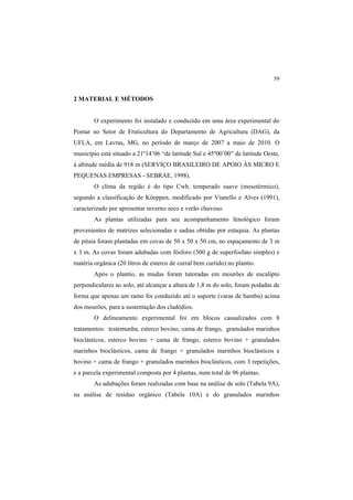 59
2 MATERIAL E MÉTODOS
O experimento foi instalado e conduzido em uma área experimental do
Pomar no Setor de Fruticultura do Departamento de Agricultura (DAG), da
UFLA, em Lavras, MG, no período de março de 2007 a maio de 2010. O
município está situado a 21º14’06 “de latitude Sul e 45º00’00” de latitude Oeste,
à altitude média de 918 m (SERVIÇO BRASILEIRO DE APOIO ÀS MICRO E
PEQUENAS EMPRESAS - SEBRAE, 1998).
O clima da região é do tipo Cwb, temperado suave (mesotérmico),
segundo a classificação de Köeppen, modificado por Vianello e Alves (1991),
caracterizado por apresentar inverno seco e verão chuvoso.
As plantas utilizadas para seu acompanhamento fenológico foram
provenientes de matrizes selecionadas e sadias obtidas por estaquia. As plantas
de pitaia foram plantadas em covas de 50 x 50 x 50 cm, no espaçamento de 3 m
x 3 m. As covas foram adubadas com fósforo (300 g de superfosfato simples) e
matéria orgânica (20 litros de esterco de curral bem curtido) no plantio.
Após o plantio, as mudas foram tutoradas em mourões de eucalipto
perpendiculares ao solo, até alcançar a altura de 1,8 m do solo, foram podadas de
forma que apenas um ramo foi conduzido até o suporte (varas de bambu) acima
dos mourões, para a sustentação dos cladódios.
O delineamento experimental foi em blocos casualizados com 8
tratamentos: testemunha, esterco bovino, cama de frango, granulados marinhos
bioclásticos, esterco bovino + cama de frango, esterco bovino + granulados
marinhos bioclásticos, cama de frango + granulados marinhos bioclásticos e
bovino + cama de frango + granulados marinhos bioclásticos, com 3 repetições,
e a parcela experimental composta por 4 plantas, num total de 96 plantas.
As adubações foram realizadas com base na análise de solo (Tabela 9A),
na análise de resíduo orgânico (Tabela 10A) e do granulados marinhos
 