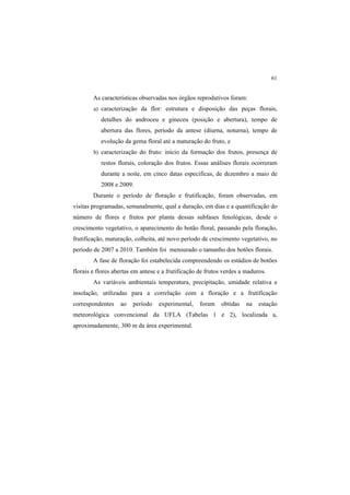 61
As características observadas nos órgãos reprodutivos foram:
a) caracterização da flor: estrutura e disposição das peças florais,
detalhes do androceu e gineceu (posição e abertura), tempo de
abertura das flores, período da antese (diurna, noturna), tempo de
evolução da gema floral até a maturação do fruto, e
b) caracterização do fruto: início da formação dos frutos, presença de
restos florais, coloração dos frutos. Essas análises florais ocorreram
durante a noite, em cinco datas específicas, de dezembro a maio de
2008 e 2009.
Durante o período de floração e frutificação, foram observadas, em
visitas programadas, semanalmente, qual a duração, em dias e a quantificação do
número de flores e frutos por planta dessas subfases fenológicas, desde o
crescimento vegetativo, o aparecimento do botão floral, passando pela floração,
frutificação, maturação, colheita, até novo período de crescimento vegetativo, no
período de 2007 a 2010. Também foi mensurado o tamanho dos botões florais.
A fase de floração foi estabelecida compreendendo os estádios de botões
florais e flores abertas em antese e a frutificação de frutos verdes a maduros.
As variáveis ambientais temperatura, precipitação, umidade relativa e
insolação, utilizadas para a correlação com a floração e a frutificação
correspondentes ao período experimental, foram obtidas na estação
meteorológica convencional da UFLA (Tabelas 1 e 2), localizada a,
aproximadamente, 300 m da área experimental.
 