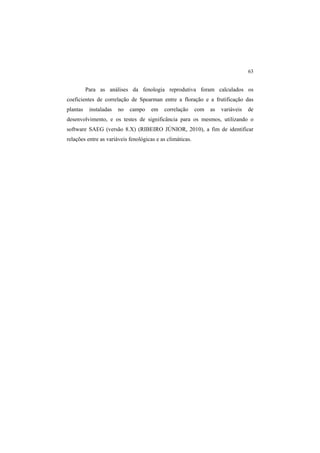 63
Para as análises da fenologia reprodutiva foram calculados os
coeficientes de correlação de Spearman entre a floração e a frutificação das
plantas instaladas no campo em correlação com as variáveis de
desenvolvimento, e os testes de significância para os mesmos, utilizando o
software SAEG (versão 8.X) (RIBEIRO JÚNIOR, 2010), a fim de identificar
relações entre as variáveis fenológicas e as climáticas.
 