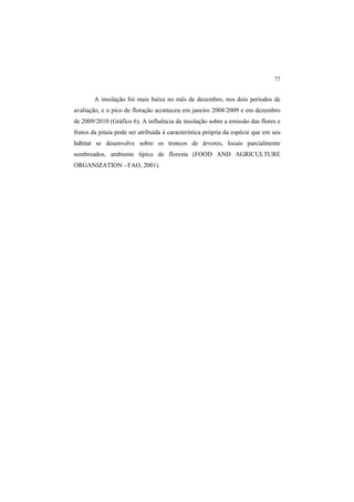 77
A insolação foi mais baixa no mês de dezembro, nos dois períodos de
avaliação, e o pico de floração aconteceu em janeiro 2008/2009 e em dezembro
de 2009/2010 (Gráfico 6). A influência da insolação sobre a emissão das flores e
frutos da pitaia pode ser atribuída à característica própria da espécie que em seu
hábitat se desenvolve sobre os troncos de árvores, locais parcialmente
sombreados, ambiente típico de floresta (FOOD AND AGRICULTURE
ORGANIZATION - FAO, 2001).
 