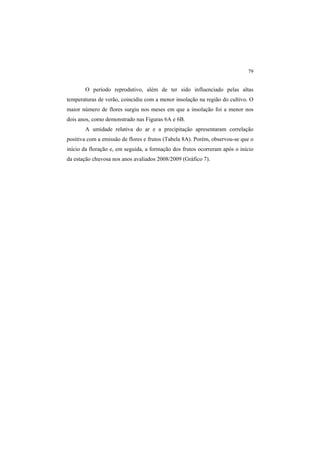 79
O período reprodutivo, além de ter sido influenciado pelas altas
temperaturas de verão, coincidiu com a menor insolação na região do cultivo. O
maior número de flores surgiu nos meses em que a insolação foi a menor nos
dois anos, como demonstrado nas Figuras 6A e 6B.
A umidade relativa do ar e a precipitação apresentaram correlação
positiva com a emissão de flores e frutos (Tabela 8A). Porém, observou-se que o
início da floração e, em seguida, a formação dos frutos ocorreram após o início
da estação chuvosa nos anos avaliados 2008/2009 (Gráfico 7).
 