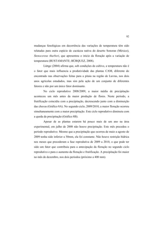 82
mudanças fenológicas em decorrência das variações de temperatura têm sido
relatadas para outra espécie de cactácea nativa do deserto Sonoran (México),
Stenocereus thurberi, que apresentou o início da floração após a variação de
temperatura (BUSTAMANTE; BÚRQUEZ, 2008).
Lüttge (2004) afirma que, sob condições de cultivo, a temperatura não é
o fator que mais influencia a produtividade das plantas CAM, diferente do
encontrado nas observações feitas para a pitaia na região de Lavras, nos dois
anos agrícolas estudados, mas sim pela ação de um conjunto de diferentes
fatores e não por um único fator dominante.
No ciclo reprodutivo 2008/2009, a maior média de precipitação
aconteceu um mês antes da maior produção de flores. Neste período, a
frutificação coincidiu com a precipitação, decrescendo junto com a diminuição
das chuvas (Gráfico 8A). No segundo ciclo, 2009/2010, a maior floração ocorreu
simultaneamente com a maior precipitação. Este ciclo reprodutivo diminuiu com
a queda da precipitação (Gráfico 8B).
Apesar de as plantas estarem há pouco mais de um ano na área
experimental, em julho de 2008 não houve precipitação. Este mês precedeu o
período reprodutivo. Mesmo que a precipitação que ocorreu de maio a agosto de
2009 tenha sido inferior a 50mm, ela foi constante. Não houve restrição hídrica
nos meses que precederam a fase reprodutiva de 2009 a 2010, o que pode ter
sido um fator que contribuiu para a antecipação da floração no segundo ciclo
reprodutivo e para o aumento da floração e frutificação. A precipitação foi maior
no mês de dezembro, nos dois períodos (próximo a 400 mm).
 