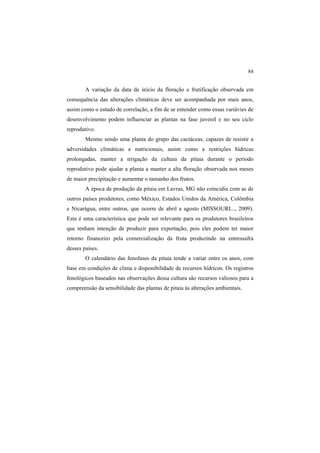 84
A variação da data de início da floração e frutificação observada em
consequência das alterações climáticas deve ser acompanhada por mais anos,
assim como o estudo de correlação, a fim de se entender como essas variávies de
desenvolvimento podem influenciar as plantas na fase juvenil e no seu ciclo
reprodutivo.
Mesmo sendo uma planta do grupo das cactáceas, capazes de resistir a
adversidades climáticas e nutricionais, assim como a restrições hídricas
prolongadas, manter a irrigação da cultura da pitaia durante o período
reprodutivo pode ajudar a planta a manter a alta floração observada nos meses
de maior precipitação e aumentar o tamanho dos frutos.
A época de produção da pitaia em Lavras, MG não coincidiu com as de
outros países produtores, como México, Estados Unidos da América, Colômbia
e Nicarágua, entre outros, que ocorre de abril a agosto (MISSOURI..., 2009).
Esta é uma característica que pode ser relevante para os produtores brasileiros
que tenham intenção de produzir para exportação, pois eles podem ter maior
retorno financeiro pela comercialização da fruta produzindo na entressafra
desses países.
O calendário das fenofases da pitaia tende a variar entre os anos, com
base em condições de clima e disponibilidade de recursos hídricos. Os registros
fenológicos baseados nas observações dessa cultura são recursos valiosos para a
compreensão da sensibilidade das plantas de pitaia às alterações ambientais.
 