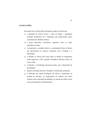 85
4 CONCLUSÕES
De acordo com as observações fenológicas, pode-se concluir que:
a) a aplicação de esterco bovino + cama de frango + granulados
marinhos bioclásticos foi o tratamento que proporcionou maior
crescimento de cladódios laterais;
b) a pitaia apresentou crescimento vegetativo entre os ciclos
reprodutivos anuais;
c) a temperatura, a umidade relativa e a precipitação foram os fatores
que apresentaram as maiores correlações com a floração e a
frutificação;
d) a floração se iniciou dois meses após as médias de temperatura
serem superiores a 20°C, quando a umidade é próxima a 80%, em
Lavras, MG;
e) a floração e a frutificação decrescem juntos com a diminuição da
precipitação;
f) quando a insolação diminui, a floração e a frutificação aumentam.
g) A definição das etapas fenológicas da cultura é importantes na
tomada de decisões, na programação da colheita, nos tratos
culturais, para a aplicação da adubação, no manejo da cultura, assim
como em programas de melhoramento.
 