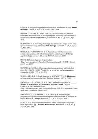 87
LÜTTGE, U. Ecophysiology of Crassulacean Acid Metabolism (CAM). Annals
of Botany, London, v. 93, n. 5, p. 629-652, Nov. 2004.
MALDA, G.; SÚZAN, H.; BACKHAUS, R. In vitro culture as a potential
method for the conservation of endangered plants possessing crassulacean acid
metabolism. Scientia Horticulturae, Amsterdam, v. 81, n. 1, p. 71-87, Apr.
1999.
MCINTOSH, M. E. Flowering phenology and reproductive output in two sister
species of Ferocactus (Cactaceae). Plant Ecology, Dordrecht, v. 159, n. 1, p. 1-
13, Mar. 2002.
MELO, P. C.; FURTINI NETO, A. E. Avaliação do lithothamnium como
corretivo da acidez do solo e fonte de nutrientes para o feijoeiro. Ciência e
Agrotecnologia, Lavras, v. 27, n. 3, p. 508-519, maio/jun. 2003.
MISSOURI botanical garden. Disponível em:
<http://www.tropicos.org/PhenologyCharts.aspx?nameid=5101084>. Acesso
em: 25 ago. 2009.
MIZRAHI, Y.; NERD, A. Climbing and columnar cacti-new arid lands fruit
crops. In: JANICK, J. (Ed.). Perspective in new crops and new crop uses.
Alexandria: ASHS, 1999. p. 358-366.
MORELLATO, L. P. C. South America. In: SCHWARTZ, M. D. Phenology:
an integrative environmental science. London: Springer, 2003. p. 75-92.
NACHIGAL, J. C.; ROBERTO, S. R. Poda e quebra de dormência. In: ______.
Sistema de produção de uva de mesa no norte do Paraná. Curitiba:
EMBRAPA, 2007. Disponível em:
<http://sistemaproducao.cnptia.embrapa.br/FontesHTML/Uva/MesaNorteParana
/poda.htm>. Acesso em: 29 out. 2007.
NASCIMENTO, F. S.; FREIRE, G. S. S.; MIOLA, B. Caracterização
geoquímica dos granulados marinhos da plataforma continental do Nordeste do
Brasil. Revista de Geologia, Fortaleza, v. 22, n. 1, p. 15-26, 2009.
NERD, A. et al. High summer temperatures inhibit flowering in vine pitaya
crops (Hylocereus spp.). Scientia Horticulturae, Amsterdam, v. 96, n. 1/4, p.
343-350, Dec. 2002.
 