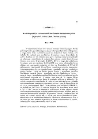 89
CAPÍTULO 4
Custo de produção e estimativa de rentabilidade na cultura da pitaia
[Hylocereus undatus (Haw.) Britton & Rose]
RESUMO
O investimento em um novo produto é sempre um fator que gera dúvida
para o agricultor, que irá fazer gastos e quer saber quais benefícios serão gerados
a longo prazo. Este é o primeiro desafio do produtor de frutas exóticas. Este
trabalho foi realizado com os objetivos de analisar o custo de produção do
cultivo da pitaia, nos três primeiros anos após o plantio e estimar a rentabilidade
da cultura até a estabilização da produção. Para estimar a matriz de coeficientes
técnicos e os custos de produção, de 2007 a 2010, os preços de venda foram
levantados junto aos varejistas do CEAGESP e as outras informações foram
obtidas em experimento conduzido no Setor de Fruticultura da UFLA. O
delineamento experimental foi em blocos casualizados com oito tratamentos:
testemunha, esterco bovino, cama de frango, granulados marinhos bioclásticos,
esterco bovino + cama de frango, esterco bovino + granulados marinhos
bioclásticos, cama de frango + granulados marinhos bioclásticos e bovino +
cama de frango + granulados marinhos bioclásticos, com 3 repetições e a parcela
experimental composta por 4 plantas, num total de 96 plantas. Desse
experimento se obtiveram os dados de produção relativos às adubações. De
acordo com os dados e os cálculos de custos, o custo total por hectare cultivado
com pitaia adubado em três anos com esterco bovino + cama de frango foi de R$
49.105,41, com receita de R$ 63.120,00, portanto, com lucro de R$ 14.014,59,
no período de 2007/2010. O custo de produção foi semelhante ao da maçã
(‘Fuji’ e ‘Gala’) no ano de impantação e inferior ao da uva ‘Niagara’, outras
frutíferas perenes cultivadas na região, evidenciando que essa atividade pode ser
mais uma alternativa de renda para a agricultura familiar. Estimou-se que, no
quinto ano, o lucro será de R$ 281.426,41 por hectare plantado com pitaia.
Observando-se os indicadores econômicos, verificou-se uma situação de lucro e
os custos que mais oneraram a produção de pitaia foram formação da lavoura,
despesas com adubos e fertilizantes e mão de obra.
Palavras-chave: Cactaceae. Pitahaya. Investimento. Produtividade.
 
