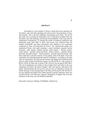 90
ABSTRACT
Investment in a new product is always a factor that raises questions for
the farmer, who will make spending and want to know the generation of long-
term benefits. This is the first challenge of producing exotic fruits. The aim of
this study was to examine the production cost of cultivation of dragon fruit, the
first three years after planting, and estimate the profitability of the crop until the
stabilization of production. To estimate the matrix of technical coefficients and
production costs, from 2007 to 2010, sales prices were collected from the
retailers CEAGESP, and other information were obtained in an experiment
conducted by Setor de Fruticultura da UFLA. The experimental design was
randomized blocks with eight treatments: control treatment; granular marine
bioclastic; cattle manure; chicken manure; cattle manure + chicken manure;
cattle manure + granular marine bioclastic; chicken manure + granular marine
bioclastic and cattle manure + chicken manure + granular marine bioclastic, with
three replications and plot consists of four plants, total of 96 plants. From this
experiment was obtained production data for fertilization. According to the data
and cost calculations, the total cost per hectare with dragon fruit fertilized three
years in cattle manure and chicken manure was R$ 49,105.41, with revenue of
R$ 63,120.00, for both with A profit of R$ 14,014.59 for the period 2007/2010.
The cost of production was similar to that of apple ('Fuji' and 'Gala') in the year
impantação and below the Grape 'Niagara', other fruit species cultivated in the
region, demonstrating that this activity may be more an alternative income for
family farming. It was estimated that in the fifth year the profit is R$ 281,426.41
per acre planted with dragon fruit. Observing the economic indicators, there was
a profit and the costs that more expensive production of dragon fruit were the
formation of the crop, costs for fertilizers and labor.
Keywords: Cactaceae. Pitahaya. Profitability. Productivity.
 