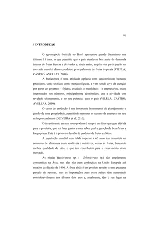 91
1 INTRODUÇÃO
O agronegócio frutícola no Brasil apresentou grande dinamismo nos
últimos 15 anos, o que permitiu que o país atendesse boa parte da demanda
interna de frutas frescas e derivados e, ainda assim, ampliar sua participação no
mercado mundial desses produtos, principalmente de frutas tropicais (VILELA;
CASTRO; AVELLAR, 2010).
A fruticultura é uma atividade agrícola com características bastante
peculiares, tanto técnicas como mercadológicas, e vem sendo alvo de atenção
por parte de governos - federal, estaduais e municipais - e empresários, todos
interessados nos números, principalmente econômicos, que a atividade tem
revelado ultimamente, e no seu potencial para o país (VILELA; CASTRO;
AVELLAR, 2010).
O custo de produção é um importante instrumento de planejamento e
gestão de uma propriedade, permitindo mensurar o sucesso da empresa em seu
esforço econômico (OLIVEIRA et al., 2010).
O investimento em um novo produto é sempre um fator que gera dúvida
para o produtor, que irá fazer gastos e quer saber qual a geração de benefícios a
longo prazo. Este é o primeiro desafio do produtor de frutas exóticas.
A população mundial com idade superior a 60 anos tem investido no
consumo de alimentos mais saudáveis e nutritivos, como as frutas, buscando
melhor qualidade de vida, o que tem contribuído para o crescimento deste
mercado.
As pitaias (Hylocereus sp. e Selenicereus sp.) são amplamente
consumidas na Ásia, mas elas não eram conhecidas na União Europeia até
meados da década de 1990. A fruta ainda é um produto restrito a uma pequena
parcela de pessoas, mas as importações para estes países têm aumentado
consideravelmente nos últimos dois anos e, atualmente, têm o seu lugar na
 