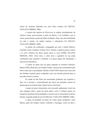 92
mostra de varejistas dedicados aos raros frutos exóticos (LE BELLEC;
VAILLANT; IMBERT, 2006).
A maioria das espécies de Hylocereus se origina, principalmente, da
América Latina, provavelmente a partir de México e da Colômbia, com as
outras, possivelmente a partir das Índias Ocidentais. Hoje, elas estão distribuídas
em todo o mundo, em regiões tropicais e subtropicais (LE BELLEC;
VAILLANT; IMBERT, 2006).
As pitaias são conhecidas e propagadas por todo o mundo (México,
Colombia, Israel, Austrália, Vietnam, EUA e Brasil), a aparência pouco comum
e as cores vibrantes dos frutos atraem quem os veem (NERD; TEL-ZUR;
MIZRAHI, 2002). Além disso, o sabor doce e agradável da sua polpa
contribuíram para aumentar a demanda e os preços pagos têm despertado o
interesse de fruticultores.
A cultura da pitaia está em plena expansão no território brasileiro.
Merten (2003) afirma que, nos Estados Unidos, a procura dos consumidores pela
fruta é maior que a sua produção. Mizrahi e Nerd (1999) a descrevem como uma
das frutíferas tropicais pouco conhecidas, mas com elevado potencial para os
mercados interno e externo.
No estado de São Paulo são encontrados produtores que exportam a
fruta. Já se encontra a comercialização dos frutos nas principais centrais de
abastecimento do Espírito Santo, Minas Gerais e São Paulo.
A gama de países fornecedores está crescendo rapidamente. Israel tem
uma vantagem sobre o preço de outros países, como o Vietnam, graças aos
transportes marítimos de boa qualidade e concorre com os fornecedores asiáticos
durante a segunda metade do ano (LE BELLEC; VAILLANT; IMBERT, 2006).
A época de produção da pitaia em outros países produtores, como
México, parte dos Estados Unidos, Colômbia e Nicarágua, ocorre de abril a
 