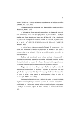 93
agosto (MISSOURI..., 2009); na Flórida, geralmente vai de junho a novembro
(CRANE; BALERNI, 2005).
As cactáceas epífitas são plantas com boa resposta à adubação orgânica
(MIZRAHI; NERD, 1999).
A utilização de fontes alternativas na cultura da pitaia pode contribuir
para minimizar os custos com boas perspectivas de produtividade. A produção
anual de uma planta de pitaia com quatro anos de idade é de 25 kg; o rendimento
no período em que a produção é estável depende da densidade de plantio, cerca
de 10 a 30 t ha-1
(CRANE; BALERDI, 2005; LE BELLEC; VAILLANT;
IMBERT, 2006).
A estimativa dos orçamentos para implantação de pomares serve para
trazer uma estimativa dos níveis de preço final do produto, o que ajuda o
produtor saber se a cultura é viável e se cobrirá os custos envolvidos na
atividade agrícola.
Embora seja considerada uma cultura rentável, é fundamental a
realização de pesquisas mostrando não apenas resultados referentes à parte
técnica relacionada ao manejo da cultura e das características genéticas das
variedades, mas também referentes ao rendimento econômico da cultura.
Dispor de um custo de produção facilita a implementação de
planejamento orçamentário da atividade, realizado no início de cada ano
agrícola. Um orçamento confiável permite prever qual o desembolso necessário
ao longo da safra e como poderá ser supervisionado o fluxo de caixa da
atividade (OLIVEIRA et al., 2010).
Este trabalho foi realizado com o objetivo de avaliar o custo de produção
da pitaia, desde a implantação da cultura no campo até o terceiro ano e estimar a
rentabilidade até o quinto ano, quando, sob as mesmas condições, se espera que
a produção se estabilize, a partir de dados coletados no munícipio de Lavras,
MG.
 