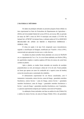 94
2 MATERIAL E MÉTODOS
Os dados de produção utilizados na presente pesquisa foram obtidos na
área experimental no Setor de Fruticultura do Departamento de Agricultura –
(DAG), da Universidade Federal de Lavras (UFLA), em Lavras, MG, no período
de março de 2007 a maio de 2010. O município está situado a 21º14’06 “de
latitude Sul e 45º00’00” de latitude Oeste, à altitude média de 918 m (SERVIÇO
BRASILEIRO DE APOIO ÀS MICRO E PEQUENAS EMPRESAS -
SEBRAE, 1998).
O clima da região é do tipo Cwb, temperado suave (mesotérmico),
segundo a classificação de Köeppen, modificado por Vianello e Alves (1991),
caracterizado por apresentar inverno seco e verão chuvoso.
As plantas de pitaia-vermelha foram plantadas em covas de 50x50x50
cm, no espaçamento de 3 m x 3 m. As covas foram adubadas com fósforo (300 g
de superfosfato simples) e matéria orgânica (20 litros de esterco de curral bem
curtido) no plantio.
Após o plantio, as mudas foram tutoradas em mourões de eucalipto
perpendiculares ao solo, até alcançar a altura de 1,8 m do solo. Foram podadas
de forma que apenas um ramo foi conduzido até o suporte (varas de bambu)
acima dos mourões para a sustentação dos cladódios.
O delineamento experimental foi em blocos casualizados, com 8
tratamentos: testemunha, esterco bovino, cama de frango, granulados marinhos
bioclásticos, esterco bovino + cama de frango, esterco bovino + granulados
marinhos bioclásticos, cama de frango + granulados marinhos bioclásticos e
bovino + cama de frango + granulados marinhos bioclásticos, com 3 repetições,
e a parcela experimental composta por 4 plantas, num total de 96 plantas.
As adubações foram realizadas com base na análise de solo (Tabela 9A)
e análise do esterco bovino, da cama de frango (Tabela 10A) e do granulados
 