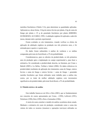 95
marinhos bioclásticos (Tabela 11A), para determinar as quantidades aplicadas.
Aplicaram-se, dessa forma, 14 kg de esterco bovino por planta, 4 kg de cama de
frango por planta e 35 g de granulado bioclástico por planta (RIBEIRO;
GUIMARÃES; ALVAREZ, 1999). A adubação orgânica foi aplicada a cada três
meses, durante todo o período experimental.
Foram avaliados os oito tratamentos, visando verificar os efeitos da
aplicação da adubação orgânica na produção nos três primeiros anos, e foi
estimada para o quarto e o quinto anos.
Os dados foram submetidos à análise de variância e as médias
comparadas pelo teste de Scott-Knott, a 5% de probabilidade.
Consideraram-se, para os cálculos da produtividade, os três primeiros
anos de produção após a implantação no campo experimental e, para fazer a
estimativa, foi considerada a produtividade descrita, na literatura, por Crane e
Balerdi (2005) e Le Bellec, Vaillant e Imbert (2006). Os dados referem-se às
produtividade resultantes da aplicação dos tratamentos cama de frango, esterco
bovino e cama de frango e esterco bovino + cama de frango + granulado
marinho bioclástico que foram utilizados neste trabalho para a análise dos
custos, por se tratar da melhor adubação orgânica com incrementos
significativos de produtividade, pelo teste Scott-Knott, a 5% de probabilidade.
2.1 Modelo teórico e de análise
Este trabalho baseou-se em Silva e Reis (2001), que se fundamentaram
nos conceitos de custos apresentados por Como... (1999), Leftwich (1991),
Nicholson (1998), Reis (1999) e Reis e Guimarães (1986).
A teoria do custo constitui o modelo de análise econômica deste estudo.
Mediante a estimativa do custo de produção, considerado como a soma dos
valores de todos os recursos (insumos) e operações (serviços) utilizados no
 