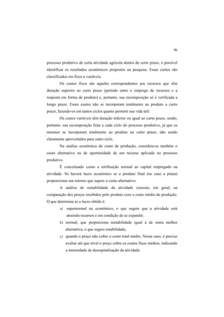 96
processo produtivo de certa atividade agrícola dentro de certo prazo, é possível
identificar os resultados econômicos propostos na pesquisa. Esses custos são
classificados em fixos e variáveis.
Os custos fixos são aqueles correspondentes aos recursos que têm
duração superior ao curto prazo (período entre o emprego de recursos e a
resposta em forma de produto) e, portanto, sua recomposição só é verificada a
longo prazo. Esses custos não se incorporam totalmente ao produto a curto
prazo, fazendo-os em tantos ciclos quanto permitir sua vida útil.
Os custos variáveis têm duração inferior ou igual ao curto prazo, sendo,
portanto, sua recomposição feita a cada ciclo do processo produtivo, já que os
mesmos se incorporam totalmente ao produto no curto prazo, não sendo
claramente aproveitados para outro ciclo.
Na análise econômica do custo de produção, considera-se também o
custo alternativo ou de oportunidade de um recurso aplicado no processo
produtivo.
É conceituado como a retribuição normal ao capital empregado na
atividade. Só haverá lucro econômico se o produto final (no caso a pitaia)
proporcionar um retorno que supere o custo alternativo.
A análise de rentabilidade da atividade consiste, em geral, na
comparação dos preços recebidos pelo produto com o custo médio de produção.
O que determina se o lucro obtido é:
a) supernormal ou econômico, o que sugere que a atividade está
atraindo recursos e em condição de se expandir;
b) normal, que proporciona rentabilidade igual à de outra melhor
alternativa, o que sugere estabilidade;
c) quando o preço não cobre o custo total médio. Nesse caso, é preciso
avaliar até que nível o preço cobre os custos fixos médios, indicando
a intensidade de descapitalização da atividade.
 