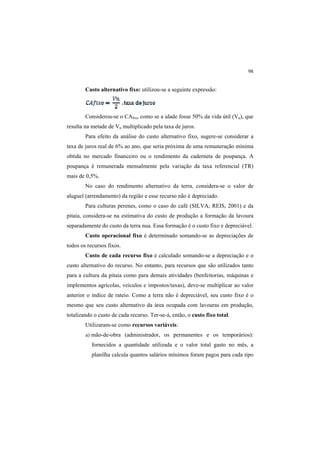98
Custo alternativo fixo: utilizou-se a seguinte expressão:
Considerou-se o CAfixo como se a idade fosse 50% da vida útil (Vu), que
resulta na metade de Vn multiplicado pela taxa de juros.
Para efeito da análise do custo alternativo fixo, sugere-se considerar a
taxa de juros real de 6% ao ano, que seria próxima de uma remuneração mínima
obtida no mercado financeiro ou o rendimento da caderneta de poupança. A
poupança é remunerada mensalmente pela variação da taxa referencial (TR)
mais de 0,5%.
No caso do rendimento alternativo da terra, considera-se o valor de
aluguel (arrendamento) da região e esse recurso não é depreciado.
Para culturas perenes, como o caso do café (SILVA; REIS, 2001) e da
pitaia, considera-se na estimativa do custo de produção a formação da lavoura
separadamente do custo da terra nua. Essa formação é o custo fixo e depreciável.
Custo operacional fixo é determinado somando-se as depreciações de
todos os recursos fixos.
Custo de cada recurso fixo é calculado somando-se a depreciação e o
custo alternativo do recurso. No entanto, para recursos que são utilizados tanto
para a cultura da pitaia como para demais atividades (benfeitorias, máquinas e
implementos agrícolas, veículos e impostos/taxas), deve-se multiplicar ao valor
anterior o índice de rateio. Como a terra não é depreciável, seu custo fixo é o
mesmo que seu custo alternativo da área ocupada com lavouras em produção,
totalizando o custo de cada recurso. Ter-se-á, então, o custo fixo total.
Utilizaram-se como recursos variáveis:
a) mão-de-obra (administrador, os permanentes e os temporários):
fornecidos a quantidade utilizada e o valor total gasto no mês, a
planilha calcula quantos salários mínimos foram pagos para cada tipo
 