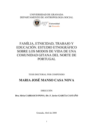 UNIVERSIDAD DE GRANADA
    DEPARTAMENTO DE ANTROPOLOGIA SOCIAL




 FAMÍLIA, ETNICIDAD, TRABAJO Y
EDUCACIÓN. ESTUDIO ETNOGRÁFICO
SOBRE LOS MODOS DE VIDA DE UNA
COMUNIDAD GITANA DEL NORTE DE
           PORTUGAL



           TESIS DOCTORAL POR COMPENDIO

   MARIA JOSÉ MANSO CASA NOVA


                      DIRECCIÓN

Dra. Sílvia CARRASCO PONS y Dr. F. Javier GARCÍA CASTAÑO




                  Granada, Abril de 2008


                            1
 