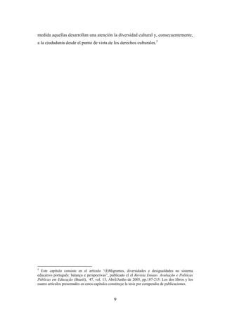 medida aquellas desarrollan una atención la diversidad cultural y, consecuentemente,
a la ciudadanía desde el punto de vista de los derechos culturales.5




5
  Este capítulo consiste en el artículo “(I)Migrantes, diversidades e desigualdades no sistema
educativo português: balanço e perspectivas”, publicado el el Revista Ensaio. Avaliação e Políticas
Públicas em Educação (Brasil), 47, vol. 13, Abril/Junho de 2005, pp.187-215. Los dos libros y los
cuatro artículos presentados en estos capítulos constituye la tesis por compendio de publicaciones.



                                                9
 