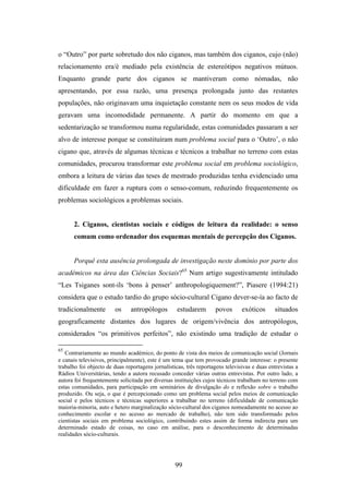 o “Outro” por parte sobretudo dos não ciganos, mas também dos ciganos, cujo (não)
relacionamento era/é mediado pela existência de estereótipos negativos mútuos.
Enquanto grande parte dos ciganos se mantiveram como nómadas, não
apresentando, por essa razão, uma presença prolongada junto das restantes
populações, não originavam uma inquietação constante nem os seus modos de vida
geravam uma incomodidade permanente. A partir do momento em que a
sedentarização se transformou numa regularidade, estas comunidades passaram a ser
alvo de interesse porque se constituíram num problema social para o ‘Outro’, o não
cigano que, através de algumas técnicas e técnicos a trabalhar no terreno com estas
comunidades, procurou transformar este problema social em problema sociológico,
embora a leitura de várias das teses de mestrado produzidas tenha evidenciado uma
dificuldade em fazer a ruptura com o senso-comum, reduzindo frequentemente os
problemas sociológicos a problemas sociais.


      2. Ciganos, cientistas sociais e códigos de leitura da realidade: o senso
      comum como ordenador dos esquemas mentais de percepção dos Ciganos.


      Porquê esta ausência prolongada de investigação neste domínio por parte dos
académicos na área das Ciências Sociais?65 Num artigo sugestivamente intitulado
“Les Tsiganes sont-ils ‘bons à penser’ anthropologiquement?”, Piasere (1994:21)
considera que o estudo tardio do grupo sócio-cultural Cigano dever-se-ía ao facto de
tradicionalmente        os     antropólogos         estudarem       povos       exóticos      situados
geograficamente distantes dos lugares de origem/vivência dos antropólogos,
considerados “os primitivos perfeitos”, não existindo uma tradição de estudar o

65
   Contrariamente ao mundo académico, do ponto de vista dos meios de comunicação social (Jornais
e canais televisivos, principalmente), este é um tema que tem provocado grande interesse: o presente
trabalho foi objecto de duas reportagens jornalísticas, três reportagens televisivas e duas entrevistas a
Rádios Universitárias, tendo a autora recusado conceder várias outras entrevistas. Por outro lado, a
autora foi frequentemente solicitada por diversas instituições cujos técnicos trabalham no terreno com
estas comunidades, para participação em seminários de divulgação do e reflexão sobre o trabalho
produzido. Ou seja, o que é percepcionado como um problema social pelos meios de comunicação
social e pelos técnicos e técnicas superiores a trabalhar no terreno (dificuldade de comunicação
maioria-minoria, auto e hetero marginalização sócio-cultural dos ciganos nomeadamente no acesso ao
conhecimento escolar e no acesso ao mercado de trabalho), não tem sido transformado pelos
cientistas sociais em problema sociológico, contribuindo estes assim de forma indirecta para um
determinado estado de coisas, no caso em análise, para o desconhecimento de determinadas
realidades sócio-culturais.




                                                   99
 