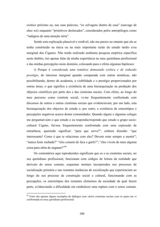 exótico próximo ou, nas suas palavras, “os selvagens dentro de casa” (sauvage de
chez soi) enquanto “primitivos deslocados”, considerados pelos antropólogos como
“indignos de uma atenção séria”.
      Sendo esta explicação plausível e credível, não me parece no entanto que ela se
tenha constituído na única ou na mais importante razão do estudo tardio e/ou
marginal dos Ciganos. Não tendo realizado nenhuma pesquisa empírica específica
neste âmbito, irei apenas falar da minha experiência no meu quotidiano profissional
e das minhas percepções neste domínio, colocando para o efeito algumas hipóteses:
      i) Porque é considerada uma temática demasiado exótica e de reduzido
prestígio, de interesse marginal quando comparada com outras temáticas, não
possibilitando, dentro da academia, a visibilidade e o prestígio proporcionados por
outras áreas, o que significa a existência de uma hierarquização na produção dos
objectos científicos por parte dos e das cientistas sociais. Com efeito, ao longo do
meu percurso como cientista social, vi-me frequentemente confrontada com
discursos de outros e outras cientistas sociais que evidenciavam, por um lado, esta
hierarquização dos objectos de estudo e, por outro, a existência de estereótipos e
percepções negativas acerca destas comunidades. Quando alguns e algumas colegas
me pergunta(va)m o que estudo e eu respondia/respondo que estudo o grupo socio-
cultural Cigano, fui/sou frequentemente confrontada com uma expressão de
estranheza, querendo significar: “para que serve?”, embora dizendo: “que
interessante! Como é que te relacionas com eles? Devem estar sempre a mentir”;
“nunca foste roubada?” “eles comem de faca e garfo?”; “eles vivem de mais alguma
coisa para além de enganar?”66
      Os comentários aqui reproduzidos significam que os e as cientistas sociais, no
seu quotidiano profissional, funcionam com códigos de leitura da realidade que
derivam do senso comum, esquemas mentais incorporados nos processos de
socialização primária e nas restantes instâncias de socialização que experienciam ao
longo do seu processo de construção social e cultural, funcionando com as
percepções, os estereótipos dos restantes elementos da sociedade da qual fazem
parte, evidenciando a dificuldade em estabelecer uma ruptura com o senso comum.

66
  Estes são apenas alguns exemplos de diálogos com vários cientistas sociais com os quais me vi
confrontada no meu quotidiano profissional.




                                             100
 