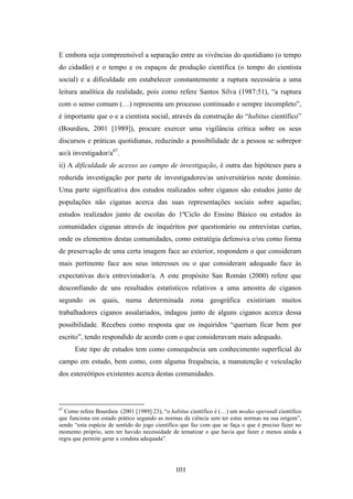 E embora seja compreensível a separação entre as vivências do quotidiano (o tempo
do cidadão) e o tempo e os espaços de produção científica (o tempo do cientista
social) e a dificuldade em estabelecer constantemente a ruptura necessária a uma
leitura analítica da realidade, pois como refere Santos Silva (1987:51), “a ruptura
com o senso comum (…) representa um processo continuado e sempre incompleto”,
é importante que o e a cientista social, através da construção do “habitus científico”
(Bourdieu, 2001 [1989]), procure exercer uma vigilância crítica sobre os seus
discursos e práticas quotidianas, reduzindo a possibilidade de a pessoa se sobrepor
ao/à investigador/a67.
ii) A dificuldade de acesso ao campo de investigação, é outra das hipóteses para a
reduzida investigação por parte de investigadores/as universitários neste domínio.
Uma parte significativa dos estudos realizados sobre ciganos são estudos junto de
populações não ciganas acerca das suas representações sociais sobre aquelas;
estudos realizados junto de escolas do 1ºCiclo do Ensino Básico ou estudos às
comunidades ciganas através de inquéritos por questionário ou entrevistas curtas,
onde os elementos destas comunidades, como estratégia defensiva e/ou como forma
de preservação de uma certa imagem face ao exterior, respondem o que consideram
mais pertinente face aos seus interesses ou o que consideram adequado face às
expectativas do/a entrevistador/a. A este propósito San Román (2000) refere que
desconfiando de uns resultados estatísticos relativos a uma amostra de ciganos
segundo os quais, numa determinada zona geográfica existiriam muitos
trabalhadores ciganos assalariados, indagou junto de alguns ciganos acerca dessa
possibilidade. Recebeu como resposta que os inquiridos “queriam ficar bem por
escrito”, tendo respondido de acordo com o que consideravam mais adequado.
      Este tipo de estudos tem como consequência um conhecimento superficial do
campo em estudo, bem como, com alguma frequência, a manutenção e veiculação
dos estereótipos existentes acerca destas comunidades.



67
  Como refere Bourdieu (2001 [1989]:23), “o habitus científico é (…) um modus operandi científico
que funciona em estado prático segundo as normas da ciência sem ter estas normas na sua origem”,
sendo “esta espécie de sentido do jogo científico que faz com que se faça o que é preciso fazer no
momento próprio, sem ter havido necessidade de tematizar o que havia que fazer e menos ainda a
regra que permite gerar a conduta adequada”.




                                               101
 