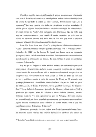Considero também que esta dificuldade de acesso ao campo está relacionada
com o facto de os investigadores e as investigadoras, ao funcionarem com esquemas
de leitura da realidade da ordem do senso comum, demonstrarem receio dos e
estranheza68 face aos ciganos, com todos os estereótipos negativos associados. O
receio que os ciganos intencionalmente e enquanto estratégia de sobrevivência,
procuram incutir no ‘Outro’, tem subjacente um determinado tipo de poder que
aqueles elementos possuem: uma espécie de poder simbólico, um poder que os
outros lhe atribuem, embora este possa não ser real, mas que passa a funcionar
enquanto tal a partir do momento em que lhes é outorgado.
         Para além deste factor, este ‘Outro’ é percepcionado efectivamente como um
‘Outro’, culturalmente mais diferente quando comparado com os restantes ‘Outros’
(oriundos da CPLP ou da Europa de Leste) que fazem parte da sociedade
portuguesa, sendo visível uma maior dificuldade de compreensão dos seus sistemas
classificadores e ordenadores do mundo, das suas formas de estar nos diferentes
contextos de interacção.
         iii) No que diz respeito ao poder político, este não tem demonstrado particular
interesse por este grupo socio-cultural no que concerne à promoção de um efectivo
conhecimento dos seus modos de vida e ao desenvolvimento de um processo de
integração não subordinada (Casa-Nova, 2002). De facto, do ponto de vista dos
decisores políticos, apenas a partir de meados da década de 90 emergiu uma
preocupação com estas comunidades, materializada na criação, em 1996, por parte
do então ACIME, do Grupo de Trabalho para a Igualdade e Inserção dos Ciganos.
Em 1998, no Relatório Igualdade e Inserção dos Ciganos, editado pelo ACIME e
produzido por aquele Grupo de Trabalho, o então Primeiro Ministro, António
Guterres, escreveu: “Foi esta a primeira vez que, em Portugal, o Governo assumiu
ser necessário agir, de forma articulada, para assegurar que os portugueses de origem
cigana fossem reconhecidos como cidadãos de corpo inteiro; com o que isso
significa em termos de direitos e de deveres.”
         No entanto, por razões de vária ordem, as reflexões/recomendações do Grupo
de Trabalho acima referido não tiveram repercussões efectivas em termos de


68
     “Estranheza” entendida do ponto de vista do senso comum e não numa perspectiva científica.




                                                  102
 