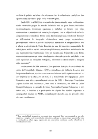 medidas de política social ou educativa com vista à melhoria das condições e das
oportunidades de vida do grupo sócio-cultural Cigano.
      Desde 2004 o ACIME tem procurado dar alguma atenção a esta problemática,
tendo constituído grupos de trabalho informais para os quais foram convidados
investigadores/as, técnicos/as superiores a trabalhar no terreno com estas
comunidades e presidentes de associações ciganas, com o objectivo de reflectir
conjuntamente no sentido de definir linhas de intervenção que permitissem diminuir
as   dificuldades     de    integração      sócio-cultural     deste    grupo     socio-cultural,
principalmente ao nível da escola e do mercado de trabalho. A esta preocupação não
é alheia as directrizes da União Europeia no que diz respeito à necessidade de
definição de políticas sociais e educativas públicas que possibilitem a diminuição do
que é comummente percepcionado como um elevado grau de exclusão social destas
comunidades uma vez que estas, estando dentro e fazendo parte das sociedades e, no
caso específico, da sociedade portuguesa, encontram-se efectivamente à margem
da(s) mesma(s).69
      Em Dezembro de 2006 o então ACIME procedeu à criação de um Gabinete de
Apoio às Comunidades Ciganas - GACI, à semelhança do Gabinete de Apoio aos
Imigrantes aí existente, revelando um crescente interesse político por esta minoria. A
este interesse não é alheio, por um lado, as já mencionadas preocupações da União
Europeia a este nível, nomeadamente através da ECRI – European Commission
Against Racism and Intolerance -, bem como a constituição, em 1998, da União
Romani Portuguesa e a criação de várias Associações Ciganas Portuguesas e, por
outro lado, o interesse e a preocupação de alguns dos técnicos superiores a
desempenhar funções no ACIDI, nomeadamente daqueles que no presente estão
afectos a este Gabinete.




69
   Esta marginalidade apresenta-se no entanto com uma dupla face, correspondendo a um pólo
negativo e a um pólo positivo nas relações inter-étnicas dado que ao mesmo tempo que contribui para
a perpetuação da cultura cigana expressa em Lei oral, reforça a distância social e cultural face à
sociedade no seu todo.




                                               103
 