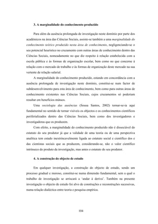 3. A marginalidade do conhecimento produzido

     Para além da ausência prolongada de investigação neste domínio por parte dos
académicos na área das Ciências Sociais, assiste-se também a uma marginalidade do
conhecimento teórico produzido nesta área de conhecimento, negligenciando-se o
seu potencial heurístico no cruzamento com outras áreas de conhecimento dentro das
Ciências Sociais, nomeadamente no que diz respeito à relação estabelecida com a
escola pública e às formas de organização escolar, bem como no que concerne à
relação com o mercado de trabalho e às formas de organização deste mercado na sua
vertente de relação salarial.
     A marginalidade do conhecimento produzido, estando em concordância com a
ausência prolongada de investigação neste domínio, constitui-se num factor de
subdesenvolvimento para esta área de conhecimento, bem como para outras áreas de
conhecimento existentes nas Ciências Sociais, cujos cruzamentos só poderiam
resultar em benefícios mútuos.
     Uma sociologia das ausências (Sousa Santos, 2002) tornar-se-ia aqui
fundamental no sentido de tornar visíveis os objectos e os conhecimentos científicos
periferializados dentro das Ciências Sociais, bem como dos investigadores e
investigadoras que os produzem.
     Com efeito, a marginalidade do conhecimento produzido não é dissociável do
estatuto do seu produtor já que a validade de uma teoria ou de uma perspectiva
analítica tem estado inextrincavelmente ligada ao estatuto social e científico dos e
das cientistas sociais que as produzem, considerando-se, não o valor científico
intrínseco do produto da investigação, mas antes o estatuto do seu produtor.

     4. A construção do objecto de estudo

     Em qualquer investigação, a construção do objecto de estudo, sendo um
processo gradual e moroso, constitui-se numa dimensão fundamental, sem a qual o
trabalho de investigação se arriscará a ‘andar à deriva’. Também na presente
investigação o objecto de estudo foi alvo de construções e reconstruções sucessivas,
numa relação dialéctica entre teoria e pesquisa empírica.




                                         104
 