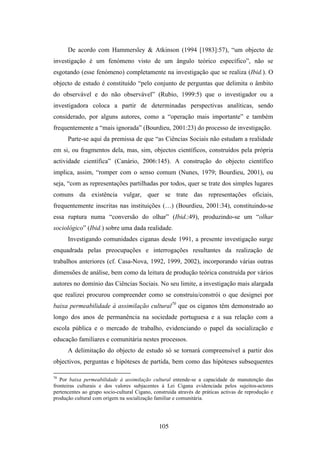 De acordo com Hammersley & Atkinson (1994 [1983]:57), “um objecto de
investigação é um fenómeno visto de um ângulo teórico específico”, não se
esgotando (esse fenómeno) completamente na investigação que se realiza (Ibid.). O
objecto de estudo é constituído “pelo conjunto de perguntas que delimita o âmbito
do observável e do não observável” (Rubio, 1999:5) que o investigador ou a
investigadora coloca a partir de determinadas perspectivas analíticas, sendo
considerado, por alguns autores, como a “operação mais importante” e também
frequentemente a “mais ignorada” (Bourdieu, 2001:23) do processo de investigação.
      Parte-se aqui da premissa de que “as Ciências Sociais não estudam a realidade
em si, ou fragmentos dela, mas, sim, objectos científicos, construídos pela própria
actividade científica” (Canário, 2006:145). A construção do objecto científico
implica, assim, “romper com o senso comum (Nunes, 1979; Bourdieu, 2001), ou
seja, “com as representações partilhadas por todos, quer se trate dos simples lugares
comuns da existência vulgar, quer se trate das representações oficiais,
frequentemente inscritas nas instituições (…) (Bourdieu, 2001:34), constituindo-se
essa ruptura numa “conversão do olhar” (Ibid.:49), produzindo-se um “olhar
sociológico” (Ibid.) sobre uma dada realidade.
      Investigando comunidades ciganas desde 1991, a presente investigação surge
enquadrada pelas preocupações e interrogações resultantes da realização de
trabalhos anteriores (cf. Casa-Nova, 1992, 1999, 2002), incorporando várias outras
dimensões de análise, bem como da leitura de produção teórica construída por vários
autores no domínio das Ciências Sociais. No seu limite, a investigação mais alargada
que realizei procurou compreender como se construiu/constrói o que designei por
baixa permeabilidade à assimilação cultural70 que os ciganos têm demonstrado ao
longo dos anos de permanência na sociedade portuguesa e a sua relação com a
escola pública e o mercado de trabalho, evidenciando o papel da socialização e
educação familiares e comunitária nestes processos.
      A delimitação do objecto de estudo só se tornará compreensível a partir dos
objectivos, perguntas e hipóteses de partida, bem como das hipóteses subsequentes

70
   Por baixa permeabilidade à assimilação cultural entende-se a capacidade de manutenção das
fronteiras culturais e dos valores subjacentes à Lei Cigana evidenciada pelos sujeitos-actores
pertencentes ao grupo socio-cultural Cigano, construida através de práticas activas de reprodução e
produção cultural com origem na socialização familiar e comunitária.




                                               105
 