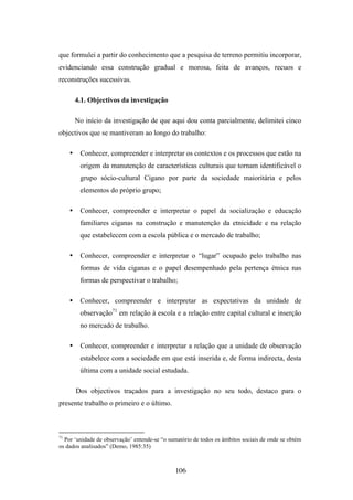 que formulei a partir do conhecimento que a pesquisa de terreno permitiu incorporar,
evidenciando essa construção gradual e morosa, feita de avanços, recuos e
reconstruções sucessivas.

         4.1. Objectivos da investigação

         No início da investigação de que aqui dou conta parcialmente, delimitei cinco
objectivos que se mantiveram ao longo do trabalho:

     •    Conhecer, compreender e interpretar os contextos e os processos que estão na
          origem da manutenção de características culturais que tornam identificável o
          grupo sócio-cultural Cigano por parte da sociedade maioritária e pelos
          elementos do próprio grupo;

     •    Conhecer, compreender e interpretar o papel da socialização e educação
          familiares ciganas na construção e manutenção da etnicidade e na relação
          que estabelecem com a escola pública e o mercado de trabalho;

     •    Conhecer, compreender e interpretar o “lugar” ocupado pelo trabalho nas
          formas de vida ciganas e o papel desempenhado pela pertença étnica nas
          formas de perspectivar o trabalho;

     •    Conhecer, compreender e interpretar as expectativas da unidade de
          observação71 em relação à escola e a relação entre capital cultural e inserção
          no mercado de trabalho.

     •    Conhecer, compreender e interpretar a relação que a unidade de observação
          estabelece com a sociedade em que está inserida e, de forma indirecta, desta
          última com a unidade social estudada.

         Dos objectivos traçados para a investigação no seu todo, destaco para o
presente trabalho o primeiro e o último.



71
  Por ‘unidade de observação’ entende-se “o sumatório de todos os âmbitos sociais de onde se obtém
os dados analisados” (Demo, 1985:35)



                                               106
 