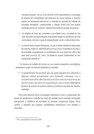 ‘nómadas forçados’ até ao 25 de Abril de 1974, impossibilitou a construção
             de relações de sociabilidade com elementos de outras culturas, a inserção
             regular nas instituições educativas e a inserção no mercado de trabalho da
             sociedade abrangente, condicionando a relação actual com esta mesma
             sociedade através da ‘memória’ cultural transmitida de geração em geração.

        •     As relações de força que sustentam a sua relação com a sociedade no seu
              todo, baseadas em representações mutuamente negativas (resultantes de uma
              estereotipia), reforçam o grau de marginalização social e cultural desta etnia.

        •    A minoria étnica Cigana Portuguesa, no que à minha unidade de observação
             diz respeito, define-se sobretudo pela pertença étnica (importância da etnia e
             da etnicidade na perpetuação ou modificação dos seus modos de vida) e não
             tanto pela pertença de classe, revelando-se aquela fundamental na sua
             estruturação identitária.72

            No decurso do trabalho de terreno na sua vertente etnográfica, uma hipótese
 subsequente surgiu com bastante pertinência e acuidade:

        •    A marginalização sócio-cultural que este grupo apresenta tem subjacente a
             diferença cultural percepcionada como fortemente contrastante com a
             sociedade maioritária: não é a pertença de classe, mas a pertença étnica que
             tem funcionado como factor de marginalização e que se mostra independente
             da posse de maiores ou menores recursos económicos por parte das famílias
             analisadas.

        Uma outra dimensão desta investigação relacionou-se com a compreensão das
formas de perspectivar o trabalho por parte da unidade social analisada, procurando
percepcionar a influência da etnicidade na estrutura ocupacional Cigana. Neste
sentido, a pergunta que coloquei seguidamente relacionou-se com trabalho e
etnicidade:




 72
      Ver, a este propósito, Casa-nova, 2001.



                                                108
 