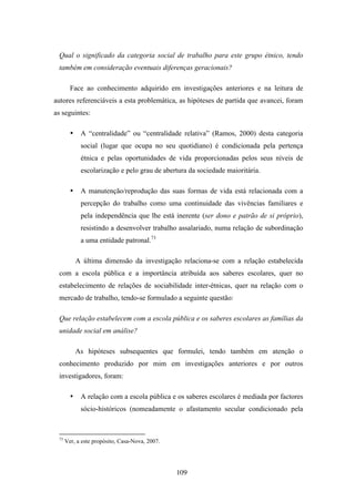 Qual o significado da categoria social de trabalho para este grupo étnico, tendo
 também em consideração eventuais diferenças geracionais?

        Face ao conhecimento adquirido em investigações anteriores e na leitura de
autores referenciáveis a esta problemática, as hipóteses de partida que avancei, foram
as seguintes:

        •    A “centralidade” ou “centralidade relativa” (Ramos, 2000) desta categoria
             social (lugar que ocupa no seu quotidiano) é condicionada pela pertença
             étnica e pelas oportunidades de vida proporcionadas pelos seus níveis de
             escolarização e pelo grau de abertura da sociedade maioritária.

        •    A manutenção/reprodução das suas formas de vida está relacionada com a
             percepção do trabalho como uma continuidade das vivências familiares e
             pela independência que lhe está inerente (ser dono e patrão de si próprio),
             resistindo a desenvolver trabalho assalariado, numa relação de subordinação
             a uma entidade patronal.73

            A última dimensão da investigação relaciona-se com a relação estabelecida
 com a escola pública e a importância atribuída aos saberes escolares, quer no
 estabelecimento de relações de sociabilidade inter-étnicas, quer na relação com o
 mercado de trabalho, tendo-se formulado a seguinte questão:

 Que relação estabelecem com a escola pública e os saberes escolares as famílias da
 unidade social em análise?

            As hipóteses subsequentes que formulei, tendo também em atenção o
 conhecimento produzido por mim em investigações anteriores e por outros
 investigadores, foram:

        •    A relação com a escola pública e os saberes escolares é mediada por factores
             sócio-históricos (nomeadamente o afastamento secular condicionado pela



 73
      Ver, a este propósito, Casa-Nova, 2007.




                                                109
 