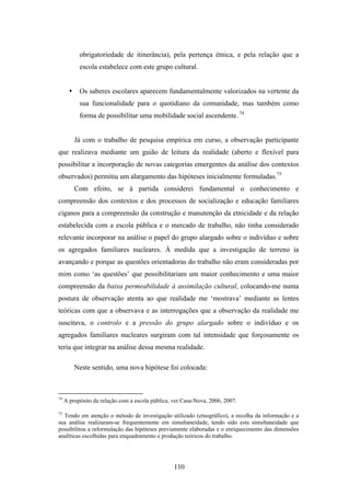 obrigatoriedade de itinerância), pela pertença étnica, e pela relação que a
            escola estabelece com este grupo cultural.


       •    Os saberes escolares aparecem fundamentalmente valorizados na vertente da
            sua funcionalidade para o quotidiano da comunidade, mas também como
            forma de possibilitar uma mobilidade social ascendente. 74


           Já com o trabalho de pesquisa empírica em curso, a observação participante
que realizava mediante um guião de leitura da realidade (aberto e flexível para
possibilitar a incorporação de novas categorias emergentes da análise dos contextos
observados) permitiu um alargamento das hipóteses inicialmente formuladas.75
           Com efeito, se à partida considerei fundamental o conhecimento e
compreensão dos contextos e dos processos de socialização e educação familiares
ciganos para a compreensão da construção e manutenção da etnicidade e da relação
estabelecida com a escola pública e o mercado de trabalho, não tinha considerado
relevante incorporar na análise o papel do grupo alargado sobre o indivíduo e sobre
os agregados familiares nucleares. À medida que a investigação de terreno ia
avançando e porque as questões orientadoras do trabalho não eram consideradas por
mim como ‘as questões’ que possibilitariam um maior conhecimento e uma maior
compreensão da baixa permeabilidade à assimilação cultural, colocando-me numa
postura de observação atenta ao que realidade me ‘mostrava’ mediante as lentes
teóricas com que a observava e as interrogações que a observação da realidade me
suscitava, o controlo e a pressão do grupo alargado sobre o indivíduo e os
agregados familiares nucleares surgiram com tal intensidade que forçosamente os
teria que integrar na análise dessa mesma realidade.

           Neste sentido, uma nova hipótese foi colocada:



74
     A propósito da relação com a escola pública, ver Casa-Nova, 2006, 2007.

75
  Tendo em atenção o método de investigação utilizado (etnográfico), a recolha da informação e a
sua análise realizaram-se frequentemente em simultaneidade, tendo sido esta simultaneidade que
possibilitou a reformulação das hipóteses previamente elaboradas e o enriquecimento das dimensões
analíticas escolhidas para enquadramento e produção teóricos do trabalho.




                                                  110
 