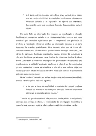 •    a de que o controlo, o poder e a pressão do grupo alargado sobre grupos
                  restritos e sobre o indivíduo, se constituíam em elementos inibidores de
                  mudanças culturais e da capacidade de agência dos indivíduos,
                  funcionando como uma importante dimensão da permanência cultural
                  cigana.

         Por outro lado, da observação dos processos de socialização e educação
familiares em contexto de trabalho e em contexto doméstico, emergiu uma outra
dimensão que considerei significativa para a compreensão dos processos de
produção e reprodução cultural da unidade de observação, passando a ser parte
integrante da pesquisa: gradualmente foi-se tornando claro que, de forma não
consciencializada (não se constituindo portanto numa estratégia intencional), em
vários dos agregados familiares investigados, algumas práticas de socialização e
educação familiares aproximavam estas famílias das chamadas famílias de classe
média. Com efeito, o decurso da investigação foi gradualmente ‘evidenciando’ (no
sentido em que a realidade ‘evidencia’ aquilo que o olhar do ou da investigadora
permite evidenciar) práticas socializadoras e educativas que tinham subjacente
valores que vários estudos realizados em outros países com famílias de classe média
atribuíam a essa mesma classe.
         Desta ‘evidência’ empírica, ou melhor, da desocultação de uma dada realidade,
resultou a formulação de uma nova hipótese:

             •    a de que a baixa permeabilidade à assimilação cultural resultava
                  também de práticas de socialização e educação familiares em valores
                  atribuíveis às chamadas classes médias.76

         Também no que diz respeito à relação com a escola pública e o significado
atribuído aos saberes escolares, a continuidade da investigação possibilitou a
emergência de uma nova hipótese relacionada com a (des)continuidade escolar:




76
     A este propósito, ver Casa-nova, 2005.




                                              111
 