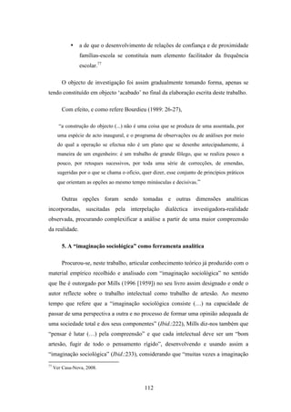 •   a de que o desenvolvimento de relações de confiança e de proximidade
                 famílias-escola se constituía num elemento facilitador da frequência
                 escolar.77

         O objecto de investigação foi assim gradualmente tomando forma, apenas se
tendo constituído em objecto ‘acabado’ no final da elaboração escrita deste trabalho.

         Com efeito, e como refere Bourdieu (1989: 26-27),

       “a construção do objecto (...) não é uma coisa que se produza de uma assentada, por
       uma espécie de acto inaugural, e o programa de observações ou de análises por meio
       do qual a operação se efectua não é um plano que se desenhe antecipadamente, à
       maneira de um engenheiro: é um trabalho de grande fôlego, que se realiza pouco a
       pouco, por retoques sucessivos, por toda uma série de correcções, de emendas,
       sugeridas por o que se chama o ofício, quer dizer, esse conjunto de princípios práticos
       que orientam as opções ao mesmo tempo minúsculas e decisivas.”


         Outras opções foram sendo tomadas e outras dimensões analíticas
incorporadas, suscitadas pela interpelação dialéctica investigadora-realidade
observada, procurando complexificar a análise a partir de uma maior compreensão
da realidade.

         5. A “imaginação sociológica” como ferramenta analítica

         Procurou-se, neste trabalho, articular conhecimento teórico já produzido com o
material empírico recolhido e analisado com “imaginação sociológica” no sentido
que lhe é outorgado por Mills (1996 [1959]) no seu livro assim designado e onde o
autor reflecte sobre o trabalho intelectual como trabalho de artesão. Ao mesmo
tempo que refere que a “imaginação sociológica consiste (…) na capacidade de
passar de uma perspectiva a outra e no processo de formar uma opinião adequada de
uma sociedade total e dos seus componentes” (Ibid.:222), Mills diz-nos também que
“pensar é lutar (…) pela compreensão” e que cada intelectual deve ser um “bom
artesão, fugir de todo o pensamento rígido”, desenvolvendo e usando assim a
“imaginação sociológica” (Ibid.:233), considerando que “muitas vezes a imaginação
77
     Ver Casa-Nova, 2008.



                                               112
 