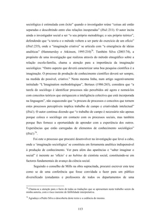sociológica é estimulada com êxito” quando o investigador reúne “coisas até então
separadas e descobrindo entre elas relações inesperadas” (Ibid.:211). O autor incita
ainda o investigador social a ser “o seu próprio metodólogo; o seu próprio teórico”,
defendendo que “a teoria e o método voltem a ser parte do exercício de um ofício”
(Ibid::235), onde a “imaginação criativa” se articula com “a emergência de ideias
analíticas” (Hammersley e Atkinson, 1995:210)78. Também Silva (2003:74), a
propósito de uma investigação que realizou através do método etnográfico sobre a
relação escola-família, chama a atenção para a importância da imaginação
sociológica: “Outro aspecto que deverá caracterizar uma boa pesquisa científica é a
imaginação. O processo de produção de conhecimento científico deverá ser sempre,
na medida do possível, criativo.” Nesta mesma linha, num artigo sugestivamente
intitulado “L’Imagination methodologique”, Bertaux (1986:265), considera que “a
tarefa do sociólogo é identificar processos não percebidos até agora e nomeá-los
com conceitos teóricos que enriquecem a inteligência colectiva que está incorporada
na linguagem”, não esquecendo que “a procura de processos e conceitos que tornem
estes processos perceptíveis implica trabalho de campo e criatividade intelectual”
(Ibid.). O autor continua dizendo que “o trabalho de campo é necessário não apenas
porque coloca o sociólogo em contacto com os processos sociais, mas também
porque lhes fornece a oportunidade de aprender com a experiência dos outros.
Experiências que estão carregadas de elementos de conhecimento sociológico”
(Ibid.) 79.
         Foi este o processo que procurei desenvolver na investigação que levei a cabo,
onde a ‘imaginação sociológica’ se constituiu em ferramenta analítica indispensável
à produção de conhecimento. Ver para além das aparências e “saber imaginar o
social” é inerente ao ‘ofício’ e ao habitus de cientista social, constituindo-se em
factores fundamentais do avanço da ciência social.
         Seguindo o conselho de Mills na obra supracitada, procurei escrever esta tese
como se de uma conferência que fosse convidada a fazer para um público
diversificado (estudantes e professores de todos os departamentos de uma


78
  Chama-se a atenção para o facto de todas as traduções que se apresentam neste trabalho serem da
minha autoria, com o risco inerente de falibilidade interpretativa.
79
     Agradeço a Pedro Silva a descoberta deste texto e a cedência do mesmo.



                                                  113
 