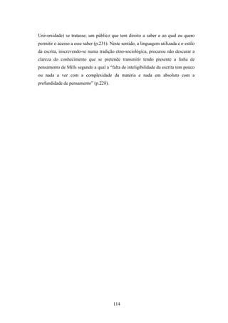Universidade) se tratasse; um público que tem direito a saber e ao qual eu quero
permitir o acesso a esse saber (p.231). Neste sentido, a linguagem utilizada e o estilo
da escrita, inscrevendo-se numa tradição etno-sociológica, procurou não descurar a
clareza do conhecimento que se pretende transmitir tendo presente a linha de
pensamento de Mills segundo a qual a “falta de inteligibilidade da escrita tem pouco
ou nada a ver com a complexidade da matéria e nada em absoluto com a
profundidade de pensamento” (p.228).




                                         114
 