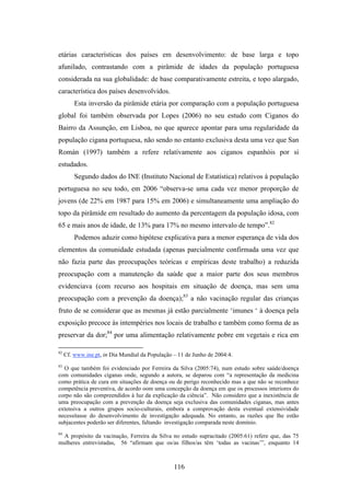 etárias características dos países em desenvolvimento: de base larga e topo
afunilado, contrastando com a pirâmide de idades da população portuguesa
considerada na sua globalidade: de base comparativamente estreita, e topo alargado,
característica dos países desenvolvidos.
         Esta inversão da pirâmide etária por comparação com a população portuguesa
global foi também observada por Lopes (2006) no seu estudo com Ciganos do
Bairro da Assunção, em Lisboa, no que aparece apontar para uma regularidade da
população cigana portuguesa, não sendo no entanto exclusiva desta uma vez que San
Román (1997) também a refere relativamente aos ciganos espanhóis por si
estudados.
         Segundo dados do INE (Instituto Nacional de Estatística) relativos à população
portuguesa no seu todo, em 2006 “observa-se uma cada vez menor proporção de
jovens (de 22% em 1987 para 15% em 2006) e simultaneamente uma ampliação do
topo da pirâmide em resultado do aumento da percentagem da população idosa, com
65 e mais anos de idade, de 13% para 17% no mesmo intervalo de tempo”.82
         Podemos aduzir como hipótese explicativa para a menor esperança de vida dos
elementos da comunidade estudada (apenas parcialmente confirmada uma vez que
não fazia parte das preocupações teóricas e empíricas deste trabalho) a reduzida
preocupação com a manutenção da saúde que a maior parte dos seus membros
evidenciava (com recurso aos hospitais em situação de doença, mas sem uma
preocupação com a prevenção da doença);83 a não vacinação regular das crianças
fruto de se considerar que as mesmas já estão parcialmente ‘imunes ‘ à doença pela
exposição precoce às intempéries nos locais de trabalho e também como forma de as
preservar da dor;84 por uma alimentação relativamente pobre em vegetais e rica em

82
     Cf. www.ine.pt, in Dia Mundial da População – 11 de Junho de 2004:4.
83
  O que também foi evidenciado por Ferreira da Silva (2005:74), num estudo sobre saúde/doença
com comunidades ciganas onde, segundo a autora, se deparou com “a representação da medicina
como prática de cura em situações de doença ou de perigo reconhecido mas a que não se reconhece
competência preventiva, de acordo oom uma concepção da doença em que os processos interiores do
corpo não são compreendidos à luz da explicação da ciência”. Não considero que a inexistência de
uma preocupação com a prevenção da doença seja exclusiva das comunidades ciganas, mas antes
extensiva a outros grupos socio-culturais, embora a comprovação desta eventual extensividade
necessitasse do desenvolvimento de investigação adequada. No entanto, as razões que lhe estão
subjacentes poderão ser diferentes, faltando investigação comparada neste domínio.
84
  A propósito da vacinação, Ferreira da Silva no estudo supracitado (2005:61) refere que, das 75
mulheres entrevistadas, 56 “afirmam que os/as filhos/as têm ‘todas as vacinas’”, enquanto 14



                                                 116
 