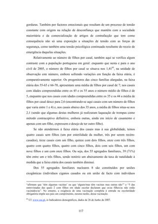 gorduras. Também por factores emocionais que resultam de um processo de tensão
constante com origem na relação de desconfiança que mantêm com a sociedade
maioritária e da comercialização de artigos de contrafacção que tem como
consequência não só uma exposição a situações de tensão com as forças de
segurança, como também uma tensão psicológica continuada resultante do receio de
emergência daquelas situações.
         Relativamente ao número de filhos por casal, também aqui se verifica algum
contraste com a população portuguesa em geral: enquanto que nesta e para o ano
civil de 2005, o número de filhos por casal se situava nos 1,4185, na unidade de
observação este número, embora sofrendo variações em função da faixa etária, é
comparativamente superior. Os progenitores das cinco famílias alargadas, na faixa
etária dos 55-65 e 66-70, apresentam uma média de filhos por casal de 7; nos casais
com idades compreendidas entre os 45 e os 55 anos o número médio de filhos é de
5, enquanto que nos casais com idades compreendidas entre os 35 e os 44 a média de
filhos por casal desce para 2,6 (encontrando-se aqui casais com um número de filhos
que varia entre 1 e 4) e, nos casais abaixo dos 35 anos, a média de filhos situa-se nos
2,1 (sendo que algumas destas mulheres já realizaram laqueação de trompas como
método contraceptivo definitivo, embora outras, ainda em início de casamento e
apenas com um filho, expressem o desejo de ter outro filho).
         Se não atendermos à faixa etária dos casais mas à sua globalidade, temos
quatro casais sem filhos (um por esterilidade da mulher, três por serem recém-
casados), treze casais com um filho, quinze com dois filhos, onze com três filhos,
quatro com quatro filhos, quatro com cinco filhos, dois com seis filhos, um com
nove filhos e um com onze filhos. Ou seja, dos 55 agregados familiares, 39 (71%)
têm entre um e três filhos, sendo notório um abaixamento da taxa de natalidade à
medida que a faixa etária dos casais também diminui.
         Dos 55 agregados familiares nucleares 8 são constituídos por uniões
exogâmicas (indivíduos ciganos casados ou em união de facto com indivíduos


“afirmam que ‘têm algumas vacinas’ ou que ‘alguns/mas têm vacinas mas outras não’” e “5 das
entrevistadas das quais 2 com filhos em idade escolar declaram que os/as filhos/as não estão
vacinados/as”. No entanto, a exigência de uma vacinação completa à entrada na escolaridade
obrigatória impõe aos pais um cumprimento, mesmo tardio, dessa vacinação.
85
     Cf. www.ine.pt, in Indicadores demográficos, dados de 26 de Junho de 2007.



                                                 117
 