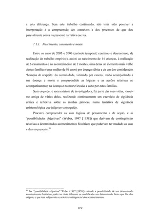 a esta diferença. Sem este trabalho continuado, não teria sido possível a
interpretação e a compreensão dos contextos e dos processos de que dou
parcialmente conta na presente narrativa escrita.

      1.1.1. Nascimento, casamento e morte

      Entre os anos de 2003 e 2006 (período temporal, contínuo e descontínuo, de
realização do trabalho empírico), assisti ao nascimento de 14 crianças, à realização
de 6 casamentos e ao acontecimento de 2 mortes, uma delas do elemento mais velho
destas famílias (uma mulher de 86 anos) por doença súbita e de um dos considerados
‘homens de respeito’ da comunidade, vitimado por cancro, tendo acompanhado a
sua doença e morte e compreendido as lógicas e as acções relativas ao
acompanhamento na doença e na morte levado a cabo por estas famílias.
      Sem esquecer o meu estatuto de investigadora, fiz parte das suas vidas, tornei-
me amiga de várias delas, realizando continuamente um exercício de vigilância
crítica e reflexiva sobre as minhas práticas, numa tentativa de vigilância
epistemológica que julgo ter conseguido.
      Procurei compreender as suas lógicas de pensamento e de acção, e as
“possibilidades objectivas” (Weber, 1997 [1958]) que derivam de contingências
relativas a determinados acontecimentos históricos que poderiam ter mudado as suas
vidas no presente.86




86
   Por “possibilidade objectiva” Weber (1997 [1958]) entende a possibilidade de um determinado
acontecimento histórico poder ter sido diferente se modificado um determinado facto que lhe deu
origem, o que tem subjacente o carácter contingencial dos acontecimentos.



                                             119
 