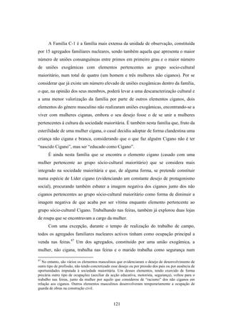 A Família C-1 é a família mais extensa da unidade de observação, constituída
por 15 agregados familiares nucleares, sendo também aquela que apresenta o maior
número de uniões consanguíneas entre primos em primeiro grau e o maior número
de uniões exogâmicas com elementos pertencentes ao grupo socio-cultural
maioritário, num total de quatro (um homem e três mulheres não ciganos). Por se
considerar que já existe um número elevado de uniões exogâmicas dentro da família,
o que, na opinião dos seus membros, poderá levar a uma descaracterização cultural e
a uma menor valorização da família por parte de outros elementos ciganos, dois
elementos do género masculino não realizaram uniões exogâmicas, encontrando-se a
viver com mulheres ciganas, embora o seu desejo fosse o de se unir a mulheres
pertencentes à cultura da sociedade maioritária. É também nesta família que, fruto da
esterilidade de uma mulher cigana, o casal decidiu adoptar de forma clandestina uma
criança não cigana e branca, considerando que o que faz alguém Cigano não é ter
“nascido Cigano”, mas ser “educado como Cigano”.
      É ainda nesta família que se encontra o elemento cigano (casado com uma
mulher pertencente ao grupo sócio-cultural maioritário) que se considera mais
integrado na sociedade maioritária e que, de alguma forma, se pretende constituir
numa espécie de Líder cigano (evidenciando um constante desejo de protagonismo
social), procurando também esbater a imagem negativa dos ciganos junto dos não
ciganos pertencentes ao grupo sócio-cultural maioritário como forma de diminuir a
imagem negativa de que acaba por ser vítima enquanto elemento pertencente ao
grupo sócio-cultural Cigano. Trabalhando nas feiras, também já explorou duas lojas
de roupa que se encontravam a cargo da mulher.
      Com uma excepção, durante o tempo de realização do trabalho de campo,
todos os agregados familiares nucleares activos tinham como ocupação principal a
venda nas feiras.87 Um dos agregados, constituído por uma união exogâmica, a
mulher, não cigana, trabalha nas feiras e o marido trabalha como segurança num

87
   No entanto, são vários os elementos masculinos que evidenciaram o desejo de desenvolvimento de
outro tipo de profissão, não tendo concretizado esse desejo ou por pressão dos pais ou por ausência de
oportunidades imputada à sociedade maioritária. Um desses elementos, tendo exercido de forma
precária outro tipo de ocupações (auxiliar da acção educativa, motorista, segurança), voltou para o
trabalho nas feiras, junto da mulher por aquilo que considerou de “racismo” dos não ciganos em
relação aos ciganos. Outros elementos masculinos desenvolveram temporariamente a ocupação de
guarda de obras na construção civil.



                                                 121
 
