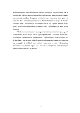 Centro Comercial, realizando portanto trabalho assalariado. Desenvolver um tipo de
trabalho que o distancia do tipo de trabalho realizado pelo seu grupo de pertença e o
aproxima da sociedade abrangente, constitui-se num importante factor para este
elemento dado considerar que através do desenvolvimento deste tipo de trabalho
contribui para a desconstrução da imagem que os não ciganos possuem acerca
destes, contribuindo assim na sua perspectiva, para a mudança social dessa mesma
imagem.
     Não deixa no entanto de ser sociologicamente interessante referir que, segundo
este elemento, na sua relação com os sujeitos pertencentes à sociedade maioritária, a
regularidade comportamental destes últimos é constituída pela surpresa quando lhes
é desvelada a sua pertença cultural, demonstrando esta surpresa que nos esquemas
de percepção da realidade dos sujeitos pertencentes ao grupo sócio-cultural
maioritário, este elemento cigano não é passível de configuração dentro da imagem
mental construída acerca do ‘Cigano’.




                                        122
 