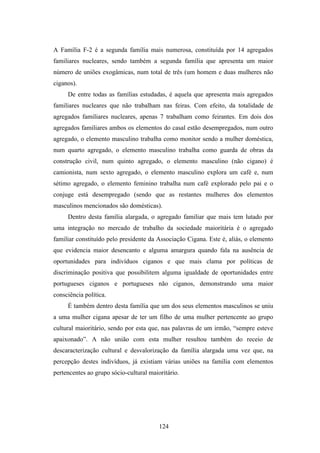 A Família F-2 é a segunda família mais numerosa, constituída por 14 agregados
familiares nucleares, sendo também a segunda família que apresenta um maior
número de uniões exogâmicas, num total de três (um homem e duas mulheres não
ciganos).
     De entre todas as famílias estudadas, é aquela que apresenta mais agregados
familiares nucleares que não trabalham nas feiras. Com efeito, da totalidade de
agregados familiares nucleares, apenas 7 trabalham como feirantes. Em dois dos
agregados familiares ambos os elementos do casal estão desempregados, num outro
agregado, o elemento masculino trabalha como monitor sendo a mulher doméstica,
num quarto agregado, o elemento masculino trabalha como guarda de obras da
construção civil, num quinto agregado, o elemento masculino (não cigano) é
camionista, num sexto agregado, o elemento masculino explora um café e, num
sétimo agregado, o elemento feminino trabalha num café explorado pelo pai e o
conjuge está desempregado (sendo que as restantes mulheres dos elementos
masculinos mencionados são domésticas).
     Dentro desta família alargada, o agregado familiar que mais tem lutado por
uma integração no mercado de trabalho da sociedade maioritária é o agregado
familiar constituído pelo presidente da Associação Cigana. Este é, aliás, o elemento
que evidencia maior desencanto e alguma amargura quando fala na ausência de
oportunidades para indivíduos ciganos e que mais clama por políticas de
discriminação positiva que possibilitem alguma igualdade de oportunidades entre
portugueses ciganos e portugueses não ciganos, demonstrando uma maior
consciência política.
     É também dentro desta família que um dos seus elementos masculinos se uniu
a uma mulher cigana apesar de ter um filho de uma mulher pertencente ao grupo
cultural maioritário, sendo por esta que, nas palavras de um irmão, “sempre esteve
apaixonado”. A não união com esta mulher resultou também do receio de
descaracterização cultural e desvalorização da família alargada uma vez que, na
percepção destes indivíduos, já existiam várias uniões na família com elementos
pertencentes ao grupo sócio-cultural maioritário.




                                         124
 