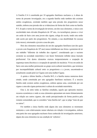A Família C-4 é constituída por 10 agregados familiares nucleares e, à altura do
termo da presente investigação, era a segunda família onde também não existiam
uniões exogâmicas, existindo também aqui uma pressão dos progenitores nesse
sentido, embora essa pressão não se evidenciasse de forma tão forte como na família
P-3. Já após o termo da investigação de terreno, um dos seus elementos, o único com
escolaridade mais elevada (frequência do 10º ano, via tecnológica), passou a viver
em união de facto com uma jovem não cigana, colega de escola, tendo esta união
sido aceite por parte dos progenitores. No entanto, a sua durabilidade foi escassa
(oito meses), retornando a jovem a casa dos pais.
     Dois dos elementos masculinos de um dos agregados familiares (um dos quais
o jovem com frequência do 10º ano) nunca trabalharam nas feiras e gostariam de ter
um trabalho “diferente do trabalho dos ciganos”, considerando que o racismo
existente na sociedade maioritária é um factor fortemente inibidor dessa inserção
profissional. Um destes elementos exerceu temporariamente a ocupação de
segurança numa discoteca e a ocupação de aprendiz de mecânica. Viveu em união de
facto com uma mulher pertencente ao grupo socio-cultural maioritário, que terminou
por incompatibilidade cultural entre os progenitores e a jovem, encontrando-se
actualmente casado pela Lei Cigana com uma mulher Cigana.
     A quinta e última família, a Família M-5, é a família menos numerosa deste
estudo, sendo constituída por sete agregados familiares nucleares. É a terceira
família onde existem uniões exogâmicas, embora apenas uma, constituída por um
cigano e uma não cigana pertencente à cultura da sociedade maioritária.
     Esta é, de entre todas as famílias estudadas, aquela que apresenta maiores
recursos económicos e onde os seus elementos apresentam um maior distanciamento
em relação aos outros ciganos, não sendo percepcionados de forma positiva pela
restante comunidade, que os considera “uma família má”, que se julga “mais do que
os outros”.
     Foi também a única família onde alguns dos seus elementos se mostraram
renitentes e com relativamente menor abertura em relação à investigadora, embora
uma parte dos seus agregados nucleares fosse conhecido de investigações anteriores,
alguns dos seus elementos na sua condição de ‘solteiros’.




                                        128
 