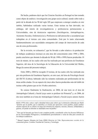 De hecho, podemos decir que las Ciencias Sociales en Portugal no han tomado
como objeto de análisis e investigación este grupo socio-cultural, siendo sobre todo a
partir de la década de los 90 del siglo XX que empiezan a emerger estudios en este
ámbito, habiéndose realizado varias tesinas. Estas tesinas no han derivado, sin
embargo, del interés de investigadores/as y profesores/as pertenecientes a
Universidades, sino de técnicos/as superiores (Sociólogos/as, Antropólogos/as,
Asistentes Sociales, Enfermeros/as) y Profesores/as (del preescolar a secundaria) que
trabajaban en el terreno con estas comunidades. Está por lo tanto relacionada
fundamentalmente con necesidades emergentes del campo de intervención de cada
uno de estos profesionales.

      De la revisión, no exhaustiva7, que he llevado a cabo relativa a la producción
de trabajos académicos (tesinas) en esta área del conocimiento entre 1990 y 2004,
puede concluirse que durante la década de 90 (de 1990 a 1999) fueron producidas 10
tesis de máster, de las cuales sólo una fue realizada por una profesora de Enseñanza
Superior, del área de la Sociología de la Educación de la Universidad del Minho,
Braga (la autora del presente trabajo).

      Entre 2000 y 2004 he recogido 23 tesinas, de las cuales sólo fue realizada una
por otra profesora de Enseñanza Superior, en este caso, del área de Psicología Social
del ISCTE (Lisboa), habiendo sido las restantes realizadas por profesionales de las
áreas arriba citadas. En un espacio de cinco años fueron producidas más del doble de
tesinas sobre gitanos que en los 10 años anteriores.

      Se conoce finalmente la finalización, en 2004, de una tesis en el área de
Antropología Cultural y Social (cuyo autor es profesor de Primaria)8 y, en 2006, de
dos tesis también en el área de Antropología Cultural y Social (cuyos autores fueron

Barth (1970) entre culture stuff e identidad étnica para referir que la distinción elaborada por Barth
“permite que un pueblo, que se identifica a sí mismo por oposición a otros pueblos, pueda cambiar
muchos aspectos de su cultura a lo largo de la história de contactos, mezclas, alianzas, solidaridades y
guerras, sin perder en absoluto su identidad como tal pueblo.”

7
  Pero que he buscado que fuese la más completa posible, consultando online las diversas bibliotecas
de las Universidades Portuguesas y trasladándome personalmente a varias de ellas para consulta de
los trabajos académicos.
8
  Manuel Augusto Abrantes da Costa (2004) Historias de Vida. Representaciones sociales de la
comunidad gitana. Coimbra: Facultad de Ciencias y Tecnología.




                                                  12
 