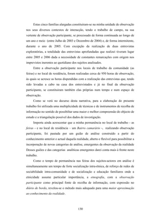 Estas cinco famílias alargadas constituiram-se na minha unidade de observação
nos seus diversos contextos de interacção, tendo o trabalho de campo, na sua
vertente de observação participante, se processado de forma continuada ao longo de
um ano e meio (entre Julho de 2003 e Dezembro de 2004) e, de forma intermitente,
durante o ano de 2005. Com excepção da realização de duas entrevistas
exploratórias, a totalidade das entrevistas aprofundadas que realizei tiveram lugar
entre 2005 e 2006 dada a necessidade de constantes remarcações com origem nos
imprevistos inerentes ao quotidiano dos sujeitos analisados.
     Entre a observação participante nos locais de trabalho da comunidade (as
feiras) e no local de residência, foram realizadas cerca de 950 horas de observação,
às quais se acresce as horas dispendidas com a realização das entrevistas que, tendo
sido levadas a cabo na casa dos entrevistados e já no final da observação
participante, se constituiram também elas próprias num tempo e num espaço de
observação.
     Como se verá no decurso desta narrativa, para a elaboração do presente
trabalho foi utilizada uma multiplicidade de técnicas e de instrumentos de recolha de
informação no sentido de possibiltar uma maior e melhor compreensão do objecto de
estudo e a triangulação possível dos dados de investigação.
     Importa ainda acrescentar que a minha permanência no local de trabalho - as
feiras - e no local de residência – um Bairro camarário -, realizando observação
participante, foi pautada por um guião de análise construído a partir do
conhecimento anterior e actual daquela realidade, aberto e flexível para possibilitar a
incorporação de novas categorias de análise, emergentes da observação da realidade
Desses guiões e das categorias analíticas emergentes darei conta mais à frente neste
trabalho.
     Como o tempo de permanência nas feiras dos sujeitos-actores em análise é
simultaneamente um tempo de forte socialização intra-étnica, de reforço de redes de
sociabilidade intra-comunidade e de socialização e educação familiares onde a
etnicidade assume particular importância, a etnografia, com a observação
participante como principal fonte de recolha de informação, com expressão no
diário de bordo, revelou-se o método mais adequado para uma maior aproximação
ao conhecimento da realidade.



                                         130
 