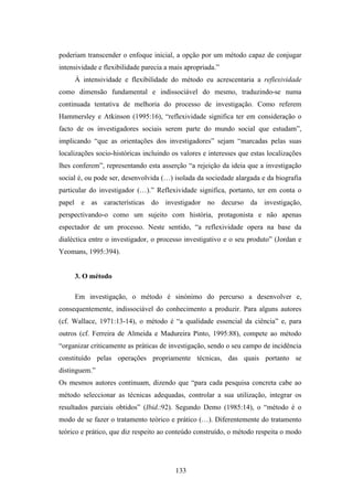 poderiam transcender o enfoque inicial, a opção por um método capaz de conjugar
intensividade e flexibilidade parecia a mais apropriada.”
     À intensividade e flexibilidade do método eu acrescentaria a reflexividade
como dimensão fundamental e indissociável do mesmo, traduzindo-se numa
continuada tentativa de melhoria do processo de investigação. Como referem
Hammersley e Atkinson (1995:16), “reflexividade significa ter em consideração o
facto de os investigadores sociais serem parte do mundo social que estudam”,
implicando “que as orientações dos investigadores” sejam “marcadas pelas suas
localizações socio-históricas incluindo os valores e interesses que estas localizações
lhes conferem”, representando esta asserção “a rejeição da ideia que a investigação
social é, ou pode ser, desenvolvida (…) isolada da sociedade alargada e da biografia
particular do investigador (…).” Reflexividade significa, portanto, ter em conta o
papel e as características do investigador no decurso da investigação,
perspectivando-o como um sujeito com história, protagonista e não apenas
espectador de um processo. Neste sentido, “a reflexividade opera na base da
dialéctica entre o investigador, o processo investigativo e o seu produto” (Jordan e
Yeomans, 1995:394).


     3. O método

     Em investigação, o método é sinónimo do percurso a desenvolver e,
consequentemente, indissociável do conhecimento a produzir. Para alguns autores
(cf. Wallace, 1971:13-14), o método é “a qualidade essencial da ciência” e, para
outros (cf. Ferreira de Almeida e Madureira Pinto, 1995:88), compete ao método
“organizar criticamente as práticas de investigação, sendo o seu campo de incidência
constituído pelas operações propriamente técnicas, das quais portanto se
distinguem.”
Os mesmos autores continuam, dizendo que “para cada pesquisa concreta cabe ao
método seleccionar as técnicas adequadas, controlar a sua utilização, integrar os
resultados parciais obtidos” (Ibid.:92). Segundo Demo (1985:14), o “método é o
modo de se fazer o tratamento teórico e prático (…). Diferentemente do tratamento
teórico e prático, que diz respeito ao conteúdo construído, o método respeita o modo




                                         133
 