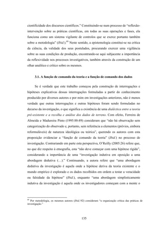 cientificidade dos discursos científicos.” Constituindo-se num processo de “reflexão-
intervenção sobre as práticas científicas, em todas as suas operações e fases, ela
funciona como um sistema vigilante de controlos que se exerce portanto também
sobre a metodologia” (Ibid.).89 Neste sentido, a epistemologia constitui-se na crítica
da ciência, da validade dos seus postulados, procurando exercer uma vigilância
sobre as suas condições de produção, encontrando-se aqui subjacente a importância
da reflexividade nos processos investigativos, também através da construção de um
olhar analítico e crítico sobre os mesmos.


      3.1. A função de comando da teoria e a função de comando dos dados

      Se é verdade que este trabalho começou pela construção de interrogações e
hipóteses explicativas dessas interrogações formuladas a partir do conhecimento
produzido por diversos autores e por mim em investigações anteriores, não é menos
verdade que outras interrogações e outras hipóteses foram sendo formuladas no
decurso da investigação, o que significa a existência de uma dialéctica entre a teoria
pré-existente e a recolha e análise dos dados de terreno. Com efeito, Ferreira de
Almeida e Madureira Pinto (1995:88-89) consideram que “não há observação sem
categorização do observado e, portanto, sem referência a elementos (prévios, embora
reformuláveis) de natureza ideológica ou teórica”, querendo os autores com esta
proposição evidenciar a “função de comando da teoria” (Ibid.) no processo de
investigação. Contrariando em parte esta perspectiva, O’Reilly (2005:26) refere que,
no que diz respeito à etnografia, esta “não deve começar com uma hipótese rígida”,
considerando a importância de uma “investigação indutiva em oposição a uma
abordagem dedutiva (…).” Continuando, a autora refere que “uma abordagem
dedutiva da investigação é aquela onde a hipótese deriva da teoria existente e o
mundo empírico é explorado e os dados recolhidos em ordem a testar a veracidade
ou falsidade da hipótese” (Ibid.), enquanto “uma abordagem simplisticamente
indutiva da investigação é aquela onde os investigadores começam com a mente o



89
   Por metodologia, os mesmos autores (Ibid.:92) consideram “a organização crítica das práticas de
investigação.”




                                              135
 