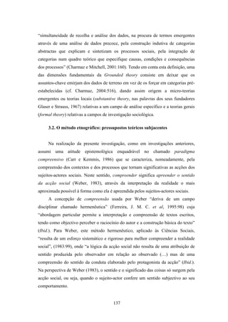 “simultaneidade de recolha e análise dos dados, na procura de termos emergentes
através de uma análise de dados precoce, pela construção indutiva de categorias
abstractas que explicam e sintetizam os processos sociais, pela integração de
categorias num quadro teórico que especifique causas, condições e consequências
dos processos” (Charmaz e Mitchell, 2001:160). Tendo em conta esta definição, uma
das dimensões fundamentais da Grounded theory consiste em deixar que os
assuntos-chave emirjam dos dados de terreno em vez de os forçar em categorias pré-
estabelecidas (cf. Charmaz, 2004:516), dando assim origem a micro-teorias
emergentes ou teorias locais (substantive theory, nas palavras dos seus fundadores
Glaser e Strauss, 1967) relativas a um campo de análise específico e a teorias gerais
(formal theory) relativas a campos de investigação sociológica.

     3.2. O método etnográfico: pressupostos teóricos subjacentes


     Na realização da presente investigação, como em investigações anteriores,
assumi uma atitude epistemológica enquadrável no chamado paradigma
compreensivo (Carr e Kemmis, 1986) que se caracteriza, nomeadamente, pela
compreensão dos contextos e dos processos que tornam significativas as acções dos
sujeitos-actores sociais. Neste sentido, compreender significa apreender o sentido
da acção social (Weber, 1983), através da interpretação da realidade o mais
aproximada possível à forma como ela é apreendida pelos sujeitos-actores sociais.
     A concepção de compreensão usada por Weber “deriva de um campo
disciplinar chamado hermenêutica” (Ferreira, J. M. C. et al, 1995:98) cuja
“abordagem particular permite a interpretação e compreensão de textos escritos,
tendo como objectivo perceber o raciocínio do autor e a construção básica do texto”
(Ibid.). Para Weber, este método hermenêutico, aplicado às Ciências Sociais,
“resulta de um esforço sistemático e rigoroso para melhor compreender a realidade
social”, (1983:99), onde “a lógica da acção social não resulta de uma atribuição de
sentido produzida pelo observador em relação ao observado (…) mas de uma
compreensão do sentido da conduta elaborado pelo protagonista da acção” (Ibid.).
Na perspectiva de Weber (1983), o sentido e o significado das coisas só surgem pela
acção social, ou seja, quando o sujeito-actor confere um sentido subjectivo ao seu
comportamento.


                                        137
 